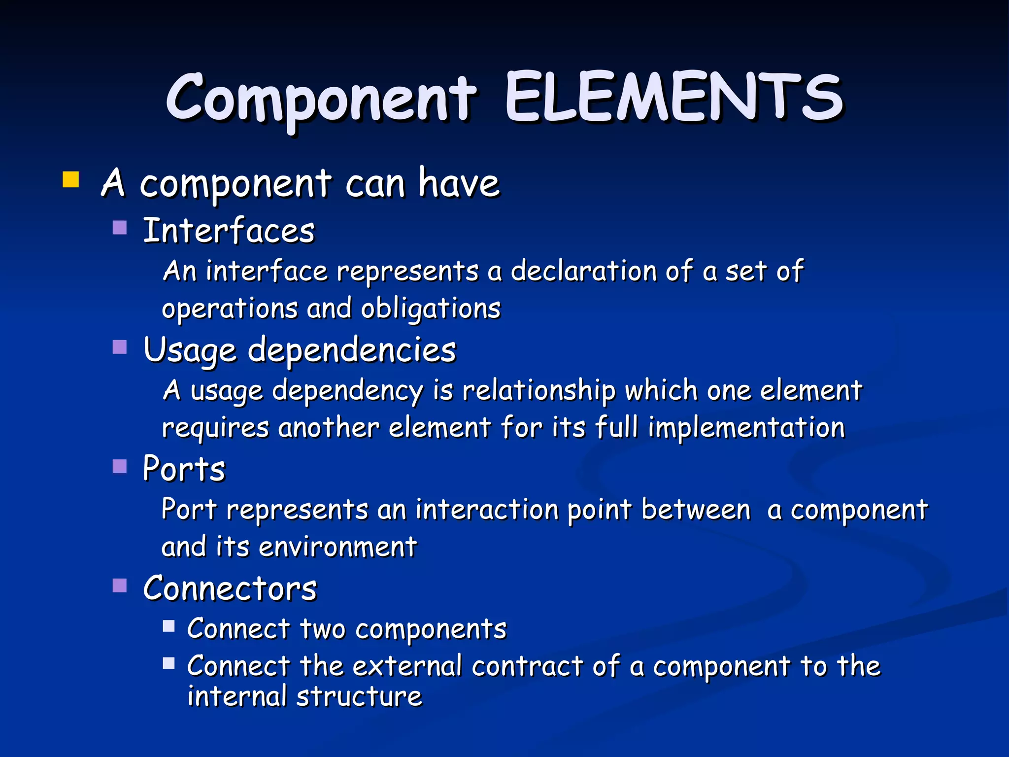 Component ELEMENTS
   A component can have
       Interfaces
         An interface represents a declaration of a set of
         operations and obligations
       Usage dependencies
         A usage dependency is relationship which one element
         requires another element for its full implementation
       Ports
         Port represents an interaction point between a component
         and its environment
       Connectors
            Connect two components
            Connect the external contract of a component to the
             internal structure
 