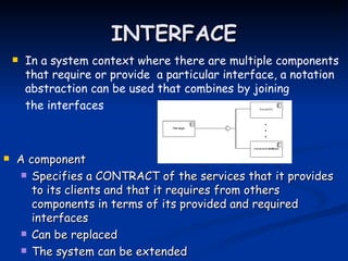INTERFACE
       In a system context where there are multiple components
        that require or provide a particular interface, a notation
        abstraction can be used that combines by joining
        the interfaces



   A component
      Specifies a CONTRACT of the services that it provides
       to its clients and that it requires from others
       components in terms of its provided and required
       interfaces
      Can be replaced

      The system can be extended
 