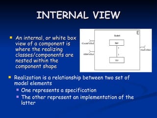 INTERNAL VIEW

   An internal, or white box
    view of a component is
    where the realizing
    classes/components are
    nested within the
    component shape

   Realization is a relationship between two set of
    model elements
      One represents a specification
      The other represent an implementation of the
       latter
 