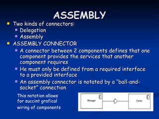 ASSEMBLY
   Two kinds of connectors:
      Delegation
      Assembly
   ASSEMBLY CONNECTOR
      A connector between 2 components defines that one
       component provides the services that another
       component requires
      He must only be defined from a required interface
       to a provided interface
      An assembly connector is notated by a “ball-and-
       socket” connection
     This notation allows
     for succint grafical
     wiring of components
 