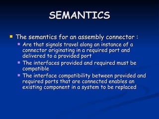 SEMANTICS

   The semantics for an assembly connector :
       Are that signals travel along an instance of a
        connector originating in a required port and
        delivered to a provided port
       The interfaces provided and required must be
        compatible
       The interface compatibility between provided and
        required ports that are connected enables an
        existing component in a system to be replaced
 