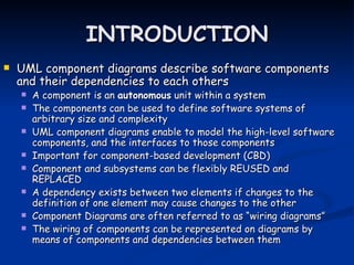 INTRODUCTION
   UML component diagrams describe software components
    and their dependencies to each others
       A component is an autonomous unit within a system
       The components can be used to define software systems of
        arbitrary size and complexity
       UML component diagrams enable to model the high-level software
        components, and the interfaces to those components
       Important for component-based development (CBD)
       Component and subsystems can be flexibly REUSED and
        REPLACED
       A dependency exists between two elements if changes to the
        definition of one element may cause changes to the other
       Component Diagrams are often referred to as “wiring diagrams”
       The wiring of components can be represented on diagrams by
        means of components and dependencies between them
 