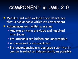 COMPONENT in UML 2.0
   Modular unit with well-defined interfaces
    that is replaceable within its environment
   Autonomous unit within a system
      Has one or more provided and required
       interfaces
      Its internals are hidden and inaccessible

      A component is encapsulated

      Its dependencies are designed such that it
       can be treated as independently as possible
 