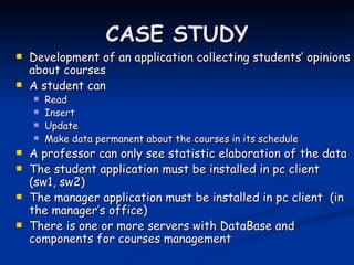 CASE STUDY
   Development of an application collecting students’ opinions
    about courses
   A student can
       Read
       Insert
       Update
       Make data permanent about the courses in its schedule
   A professor can only see statistic elaboration of the data
   The student application must be installed in pc client
    (sw1, sw2)
   The manager application must be installed in pc client (in
    the manager’s office)
   There is one or more servers with DataBase and
    components for courses management
 