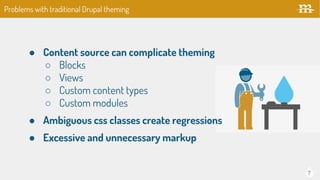 7
Problems with traditional Drupal theming
● Content source can complicate theming
○ Blocks
○ Views
○ Custom content types
○ Custom modules
● Ambiguous css classes create regressions
● Excessive and unnecessary markup
 