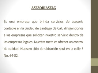 ASESORIASELG
Es una empresa que brinda servicios de asesoría
contable en la ciudad de Santiago de Cali, dirigiéndonos
a la...
