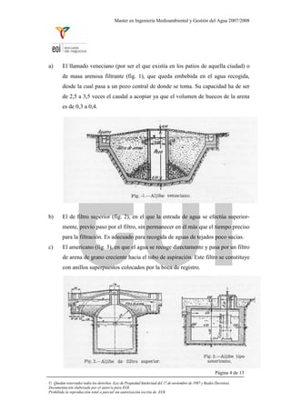 Master en Ingeniería Medioambiental y Gestión del Agua 2007/2008
a) El llamado veneciano (por ser el que existía en los patios de aquella ciudad) o
de masa arenosa filtrante (fig. 1), que queda embebida en el agua recogida,
desde la cual pasa a un pozo central de donde se toma. Su capacidad ha de ser
de 2,5 a 3,5 veces el caudal a acopiar ya que el volumen de huecos de la arena
es de 0,3 a 0,4.
b) El de filtro superior (fig. 2), en el que la entrada de agua se efectúa superior-
mente, previo paso por el filtro, sin permanecer en él más que el tiempo preciso
para la filtración. Es adecuado para recogida de aguas de tejados poco sucias.
c) El americano (fig. 3), en que el agua se recoge directamente y pasa por un filtro
de arena de grano creciente hacia el tubo de aspiración. Este filtro se constituye
con anillos superpuestos colocados por la boca de registro.
Página 4 de 13
©: Quedan reservados todos los derechos. (Ley de Propiedad Intelectual del 17 de noviembre de 1987 y Reales Decretos).
Documentación elaborada por el autor/a para EOI.
Prohibida la reproducción total o parcial sin autorización escrita de EOI.
 