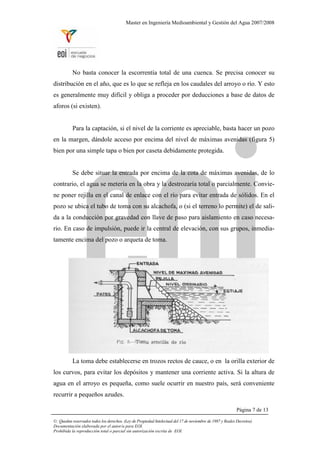 Master en Ingeniería Medioambiental y Gestión del Agua 2007/2008
No basta conocer la escorrentía total de una cuenca. Se precisa conocer su
distribución en el año, que es lo que se refleja en los caudales del arroyo o río. Y esto
es generalmente muy difícil y obliga a proceder por deducciones a base de datos de
aforos (si existen).
Para la captación, si el nivel de la corriente es apreciable, basta hacer un pozo
en la margen, dándole acceso por encima del nivel de máximas avenidas (figura 5)
bien por una simple tapa o bien por caseta debidamente protegida.
Se debe situar la entrada por encima de la cota de máximas avenidas, de lo
contrario, el agua se metería en la obra y la destrozaría total o parcialmente. Convie-
ne poner rejilla en el canal de enlace con el río para evitar entrada de sólidos. En el
pozo se ubica el tubo de toma con su alcachofa, o (si el terreno lo permite) el de sali-
da a la conducción por gravedad con llave de paso para aislamiento en caso necesa-
rio. En caso de impulsión, puede ir la central de elevación, con sus grupos, inmedia-
tamente encima del pozo o arqueta de toma.
La toma debe establecerse en trozos rectos de cauce, o en la orilla exterior de
los curvos, para evitar los depósitos y mantener una corriente activa. Si la altura de
agua en el arroyo es pequeña, como suele ocurrir en nuestro país, será conveniente
recurrir a pequeños azudes.
Página 7 de 13
©: Quedan reservados todos los derechos. (Ley de Propiedad Intelectual del 17 de noviembre de 1987 y Reales Decretos).
Documentación elaborada por el autor/a para EOI.
Prohibida la reproducción total o parcial sin autorización escrita de EOI.
 
