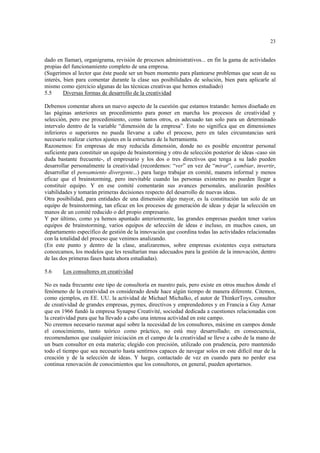 23
dado en llamar), organigrama, revisión de procesos administrativos... en fin la gama de actividades
propias del funcionamiento completo de una empresa.
(Sugerimos al lector que éste puede ser un buen momento para plantearse problemas que sean de su
interés, bien para comentar durante la clase sus posibilidades de solución, bien para aplicarle al
mismo como ejercicio algunas de las técnicas creativas que hemos estudiado)
5.5 Diversas formas de desarrollo de la creatividad
Debemos comentar ahora un nuevo aspecto de la cuestión que estamos tratando: hemos diseñado en
las páginas anteriores un procedimiento para poner en marcha los procesos de creatividad y
selección, pero ese procedimiento, como tantos otros, es adecuado tan solo para un determinado
intervalo dentro de la variable “dimensión de la empresa”. Esto no significa que en dimensiones
inferiores o superiores no pueda llevarse a cabo el proceso, pero en tales circunstancias será
necesario realizar ciertos ajustes en la estructura de la herramienta.
Razonemos: En empresas de muy reducida dimensión, donde no es posible encontrar personal
suficiente para constituir un equipo de brainstorming y otro de selección posterior de ideas -caso sin
duda bastante frecuente-, el empresario y los dos o tres directivos que tenga a su lado pueden
desarrollar personalmente la creatividad (recordemos: “ver” en vez de “mirar”, cambiar, invertir,
desarrollar el pensamiento divergente...) para luego trabajar en comité, manera informal y menos
eficaz que el brainstorming, pero inevitable cuando las personas existentes no pueden llegar a
constituir equipo. Y en ese comité comentarán sus avances personales, analizarán posibles
viabilidades y tomarán primeras decisiones respecto del desarrollo de nuevas ideas.
Otra posibilidad, para entidades de una dimensión algo mayor, es la constitución tan solo de un
equipo de brainstorming, tan eficaz en los procesos de generación de ideas y dejar la selección en
manos de un comité reducido o del propio empresario.
Y por último, como ya hemos apuntado anteriormente, las grandes empresas pueden tener varios
equipos de brainstorming, varios equipos de selección de ideas e incluso, en muchos casos, un
departamento específico de gestión de la innovación que coordina todas las actividades relacionadas
con la totalidad del proceso que venimos analizando.
(En este punto y dentro de la clase, analizaremos, sobre empresas existentes cuya estructura
conozcamos, los modelos que les resultarían mas adecuados para la gestión de la innovación, dentro
de las dos primeras fases hasta ahora estudiadas).
5.6 Los consultores en creatividad
No es nada frecuente este tipo de consultoría en nuestro país, pero existe en otros muchos donde el
fenómeno de la creatividad es considerado desde hace algún tiempo de manera diferente. Citemos,
como ejemplos, en EE. UU. la actividad de Michael Michalko, el autor de ThinkerToys, consultor
de creatividad de grandes empresas, pymes, directivos y emprendedores y en Francia a Guy Aznar
que en 1966 fundó la empresa Synapse Creativité, sociedad dedicada a cuestiones relacionadas con
la creatividad pura que ha llevado a cabo una intensa actividad en este campo.
No creemos necesario razonar aquí sobre la necesidad de los consultores, máxime en campos donde
el conocimiento, tanto teórico como práctico, no está muy desarrollado; en consecuencia,
recomendamos que cualquier iniciación en el campo de la creatividad se lleve a cabo de la mano de
un buen consultor en esta materia; elegido con precisión, utilizado con prudencia, pero mantenido
todo el tiempo que sea necesario hasta sentirnos capaces de navegar solos en este difícil mar de la
creación y de la selección de ideas. Y luego, contactado de vez en cuando para no perder esa
continua renovación de conocimientos que los consultores, en general, pueden aportarnos.
 