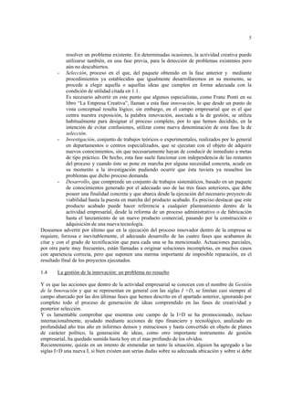 5
resolver un problema existente. En determinadas ocasiones, la actividad creativa puede
utilizarse también, en una fase previa, para la detección de problemas existentes pero
aún no descubiertos.
- Selección, proceso en el que, del paquete obtenido en la fase anterior y mediante
procedimientos ya establecidos que igualmente desarrollaremos en su momento, se
procede a elegir aquella o aquellas ideas que cumplen en forma adecuada con la
condición de utilidad citada en 1.1.
Es necesario advertir en este punto que algunos especialistas, como Franc Ponti en su
libro “La Empresa Creativa”, llaman a esta fase innovación, lo que desde un punto de
vista conceptual resulta lógico; sin embargo, en el campo empresarial que es el que
centra nuestra exposición, la palabra innovación, asociada a la de gestión, se utiliza
habitualmente para designar el proceso completo, por lo que hemos decidido, en la
intención de evitar confusiones, utilizar como nueva denominación de esta fase la de
selección.
- Investigación, conjunto de trabajos teóricos o experimentales, realizados por lo general
en departamentos o centros especializados, que se ejecutan con el objeto de adquirir
nuevos conocimientos, sin que necesariamente hayan de conducir de inmediato a metas
de tipo práctico. De hecho, esta fase suele funcionar con independencia de las restantes
del proceso y cuando éste se pone en marcha por alguna necesidad concreta, acude en
su momento a la investigación pudiendo ocurrir que ésta tuviera ya resueltos los
problemas que dicho proceso demanda.
- Desarrollo, que comprende un conjunto de trabajos sistemáticos, basado en un paquete
de conocimientos generado por el adecuado uso de las tres fases anteriores, que debe
poseer una finalidad concreta y que abarca desde la ejecución del necesario proyecto de
viabilidad hasta la puesta en marcha del producto acabado. Es preciso destacar que este
producto acabado puede hacer referencia a cualquier planteamiento dentro de la
actividad empresarial, desde la reforma de un proceso administrativo o de fabricación
hasta el lanzamiento de un nuevo producto comercial, pasando por la construcción o
adquisición de una nueva tecnología.
Deseamos advertir por último que en la ejecución del proceso innovador dentro de la empresa se
requiere, forzosa e inevitablemente, el adecuado desarrollo de las cuatro fases que acabamos de
citar y con el grado de tecnificación que para cada una se ha mencionado. Actuaciones parciales,
por otra parte muy frecuentes, están llamadas a originar soluciones incompletas, en muchos casos
con apariencia correcta, pero que suponen una merma importante de imposible reparación, en el
resultado final de los proyectos ejecutados.
1.4 La gestión de la innovación: un problema no resuelto
Y es que las acciones que dentro de la actividad empresarial se conocen con el nombre de Gestión
de la Innovación y que se representan en general con las siglas I +D, se limitan casi siempre al
campo abarcado por las dos últimas fases que hemos descrito en el apartado anterior, ignorando por
completo todo el proceso de generación de ideas comprendido en las fases de creatividad y
posterior selección.
Y es lamentable comprobar que mientras este campo de la I+D se ha promocionado, incluso
internacionalmente, ayudado mediante acciones de tipo financiero y tecnológico, analizado en
profundidad año tras año en informes densos y minuciosos y hasta convertido en objeto de planes
de carácter político, la generación de ideas, como otro importante instrumento de gestión
empresarial, ha quedado sumida hasta hoy en el mas profundo de los olvidos.
Recientemente, quizás en un intento de enmendar un tanto la situación, alguien ha agregado a las
siglas I+D una nueva I, si bien existen aun serias dudas sobre su adecuada ubicación y sobre si debe
 