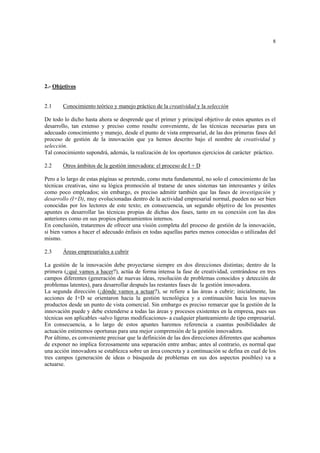 8
2.- Objetivos
2.1 Conocimiento teórico y manejo práctico de la creatividad y la selección
De todo lo dicho hasta ahora se desprende que el primer y principal objetivo de estos apuntes es el
desarrollo, tan extenso y preciso como resulte conveniente, de las técnicas necesarias para un
adecuado conocimiento y manejo, desde el punto de vista empresarial, de las dos primeras fases del
proceso de gestión de la innovación que ya hemos descrito bajo el nombre de creatividad y
selección.
Tal conocimiento supondrá, además, la realización de los oportunos ejercicios de carácter práctico.
2.2 Otros ámbitos de la gestión innovadora: el proceso de I + D
Pero a lo largo de estas páginas se pretende, como meta fundamental, no solo el conocimiento de las
técnicas creativas, sino su lógica promoción al tratarse de unos sistemas tan interesantes y útiles
como poco empleados; sin embargo, es preciso admitir también que las fases de investigación y
desarrollo (I+D), muy evolucionadas dentro de la actividad empresarial normal, pueden no ser bien
conocidas por los lectores de este texto; en consecuencia, un segundo objetivo de los presentes
apuntes es desarrollar las técnicas propias de dichas dos fases, tanto en su conexión con las dos
anteriores como en sus propios planteamientos internos.
En conclusión, trataremos de ofrecer una visión completa del proceso de gestión de la innovación,
si bien vamos a hacer el adecuado énfasis en todas aquellas partes menos conocidas o utilizadas del
mismo.
2.3 Áreas empresariales a cubrir
La gestión de la innovación debe proyectarse siempre en dos direcciones distintas; dentro de la
primera (¿qué vamos a hacer?), actúa de forma intensa la fase de creatividad, centrándose en tres
campos diferentes (generación de nuevas ideas, resolución de problemas conocidos y detección de
problemas latentes), para desarrollar después las restantes fases de la gestión innovadora.
La segunda dirección (¿dónde vamos a actuar?), se refiere a las áreas a cubrir; inicialmente, las
acciones de I+D se orientaron hacia la gestión tecnológica y a continuación hacia los nuevos
productos desde un punto de vista comercial. Sin embargo es preciso remarcar que la gestión de la
innovación puede y debe extenderse a todas las áreas y procesos existentes en la empresa, pues sus
técnicas son aplicables -salvo ligeras modificaciones- a cualquier planteamiento de tipo empresarial.
En consecuencia, a lo largo de estos apuntes haremos referencia a cuantas posibilidades de
actuación estimemos oportunas para una mejor comprensión de la gestión innovadora.
Por último, es conveniente precisar que la definición de las dos direcciones diferentes que acabamos
de exponer no implica forzosamente una separación entre ambas; antes al contrario, es normal que
una acción innovadora se establezca sobre un área concreta y a continuación se defina en cual de los
tres campos (generación de ideas o búsqueda de problemas en sus dos aspectos posibles) va a
actuarse.
 