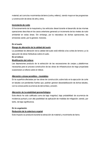 material; así comolos movimientos de tierra (corte y relleno), siendo mayor en las progresivas
y construcción de obras de arte y otros.
Incremento de ruido
El funcionamiento de la maquinaria y los vehículos diesel durante el desarrollo de las mismas
operaciones descritas en los casos anteriores generará un incremento de los niveles de ruido
ambiental en estas áreas. Sin embargo, por la naturaleza de dichas operaciones, las
emisiones serán, por lo general, menores.
En el suelo
Riesgo de alteración de la calidad del suelo
La posibilidad de alteración de la calidad del suelo está referida a los cortes de terreno y a la
ejecución de obras hidráulicas sobre el suelo.
En el relieve
Modificación del relieve
Las depresiones producto de la extracción de las excavaciones de zanjas y plataformas
necesarias para el proceso constructivo de las obras de infraestructura de riego proyectada
ocasionaran un efecto sobre el relieve.
Alteración a áreas sensibles – inestables
En la superficie afectadas por las obras de construcción, sobre todo en la ejecución de corte
en taludes con pendientes fuertes que, podrían generar desestabilización de dichos taludes,
con la consecuente ocurrencia de derrumbes y erosión.
Alteración de la estabilidad geomorfológica
Este efecto ha sido calificado como de baja magnitud, baja probabilidad de ocurrencia de
incidencia puntual y con alta posibilidad de aplicación de medidas de mitigación; siendo, por
tanto, de baja significancia.
En la vegetación
Reducción de la cobertura vegetal
Este impacto se producirá durante la extracción de material y movimiento de tierra.
 