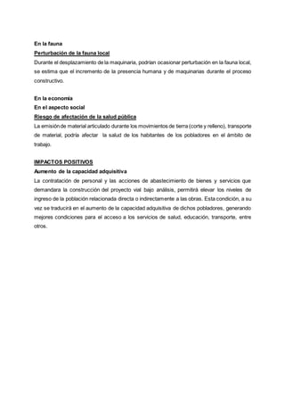 En la fauna
Perturbación de la fauna local
Durante el desplazamiento de la maquinaria, podrían ocasionar perturbación en la fauna local,
se estima que el incremento de la presencia humana y de maquinarias durante el proceso
constructivo.
En la economía
En el aspecto social
Riesgo de afectación de la salud pública
La emisiónde material articulado durante los movimientos de tierra (corte y relleno), transporte
de material, podría afectar la salud de los habitantes de los pobladores en el ámbito de
trabajo.
IMPACTOS POSITIVOS
Aumento de la capacidad adquisitiva
La contratación de personal y las acciones de abastecimiento de bienes y servicios que
demandara la construcción del proyecto vial bajo análisis, permitirá elevar los niveles de
ingreso de la población relacionada directa o indirectamente a las obras. Esta condición, a su
vez se traducirá en el aumento de la capacidad adquisitiva de dichos pobladores, generando
mejores condiciones para el acceso a los servicios de salud, educación, transporte, entre
otros.
 