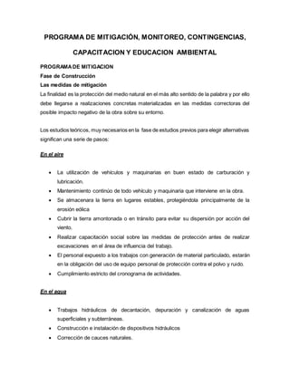 PROGRAMA DE MITIGACIÓN, MONITOREO, CONTINGENCIAS,
CAPACITACION Y EDUCACION AMBIENTAL
PROGRAMADE MITIGACION
Fase de Construcción
Las medidas de mitigación
La finalidad es la protección del medio natural en el más alto sentido de la palabra y por ello
debe llegarse a realizaciones concretas materializadas en las medidas correctoras del
posible impacto negativo de la obra sobre su entorno.
Los estudios teóricos, muy necesarios en la fase de estudios previos para elegir alternativas
significan una serie de pasos:
En el aire
 La utilización de vehículos y maquinarias en buen estado de carburación y
lubricación.
 Mantenimiento continúo de todo vehículo y maquinaria que interviene en la obra.
 Se almacenara la tierra en lugares estables, protegiéndola principalmente de la
erosión eólica
 Cubrir la tierra amontonada o en tránsito para evitar su dispersión por acción del
viento.
 Realizar capacitación social sobre las medidas de protección antes de realizar
excavaciones en el área de influencia del trabajo.
 El personal expuesto a los trabajos con generación de material particulado, estarán
en la obligación del uso de equipo personal de protección contra el polvo y ruido.
 Cumplimiento estricto del cronograma de actividades.
En el agua
 Trabajos hidráulicos de decantación, depuración y canalización de aguas
superficiales y subterráneas.
 Construcción e instalación de dispositivos hidráulicos
 Corrección de cauces naturales.
 
