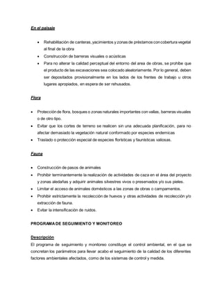 En el paisaje
 Rehabilitación de canteras,yacimientos y zonas de préstamos concobertura vegetal
al final de la obra
 Construcción de barreras visuales o acústicas
 Para no alterar la calidad perceptual del entorno del area de obras, se prohíbe que
el producto de las excavaciones sea colocado aleatoriamente. Por lo general, deben
ser depositados provisionalmente en los lados de los frentes de trabajo u otros
lugares apropiados, en espera de ser rehusados.
Flora
 Protecciónde flora, bosques o zonas naturales importantes con vallas, barreras visuales
o de otro tipo.
 Evitar que los cortes de terreno se realicen sin una adecuada planificación, para no
afectar demasiado la vegetación natural conformado por especies endemicas
 Traslado o protección especial de especies florísticas y faunísticas valiosas.
Fauna
 Construcción de pasos de animales
 Prohibir terminantemente la realización de actividades de caza en el área del proyecto
y zonas aledañas y adquirir animales silvestres vivos o preservados y/o sus pieles.
 Limitar el acceso de animales domésticos a las zonas de obras o campamentos.
 Prohibir estrictamente la recolección de huevos y otras actividades de recolección y/o
extracción de fauna.
 Evitar la intensificación de ruidos.
PROGRAMADE SEGUIMIENTO Y MONITOREO
Descripción
El programa de seguimiento y monitoreo constituye el control ambiental, en el que se
concretan los parámetros para llevar acabo el seguimiento de la calidad de los diferentes
factores ambientales afectados, como de los sistemas de control y medida.
 