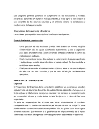 Este programa permitirá garantizar el cumplimiento de las indicaciones y medidas,
preventivas, contenidas en el plan de manejo ambiental, a fin de lograr la conservación el
uso sostenible de los recursos naturales y el ambiente durante la construcción y
mantenimiento de la pavimentación.
Operaciones de Seguimiento y Monitoreo
Las acciones que requerirán un control muy preciso son las siguientes:
Durante la etapa de construcción
- En la ejecución de vías de acceso y obras debe evitarse al mínimo riesgo de
contaminación para las aguas superficiales, subterráneas, y para la vegetación;
pues estos emplazamientos suelen convertirse en focos constantes de vertido de
materiales con partículas.
- En el movimiento de tierras, debe evitarse la contaminación de aguas superficiales
y subterráneas, se debe alterar al mínimo el paisaje natural. Se debe controlar la
emisión de gases y polvo.
- En el paso de vehículos el monitoreo estará orientado a que la frecuencia del paso
de vehículos no sea constante y que se usen tecnologías ambientalmente
apropiadas.
PROGRAMADE CONTINGENCIAS
Objetivos
El Programa de Contingencias, tiene como objetivo establecer las acciones que se deben
ejecutar frente a la ocurrencia de eventos de carácter técnico, accidental o humano, con el
fin de proteger la vida humana, los recursos naturales y los bienes en la zona del proyecto,
así como evitar retrasos y costos extras durante la ejecución o cierre de las obras
proyectadas.
En este se esquematizan las acciones que serán implementadas si ocurrieran
contingencias que no puedan ser controladas por simples medidas de mitigación y que
puedan interferir con el normal desarrollo del proyecto; toda vez que las obras están sujetas
a eventos naturales, que obedecen a la geodinámica del emplazamiento y de la región.
También se consideran emergencias contraídas por eventos accidentales de operación.
 
