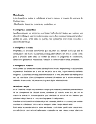Metodología
A continuación se explica la metodología a llevar a cabo en el proceso del programa de
Contingencias.
• Identificación de eventos impactantes se clasifican en:
Contingencias accidentales
Aquellas originadas por accidentes ocurridos en los frentes de trabajo y que requieren una
atención médicay de organismos de rescatey socorro. Sus consecuencias pueden producir
pérdida de vidas. Entre estas se cuentan las explosiones imprevistas, incendios y
accidentes de trabajo
Contingencias técnicas
Originadas por procesos constructivos que requieren una atención técnica ya sea de
construcción o de diseño. Sus consecuencias pueden reflejarse en atrasos y extra costos
para el proyecto. Entre ellas se cuentan los atrasos en programas de construcción,
condiciones geotécnicas inesperadas y fallas en el suministro de insumos, entre otros.
Contingencias Humanas
Ocasionadas por eventos resultantes de la ejecución misma del proyecto y su acción sobre
la población establecida en el área de influencia de la obra, o por conflictos humanos
exógenos. Sus consecuencias pueden ser atrasos en la obra, dificultades de orden público
etc. Se consideran como contingencias humanas al deterioro en el medio ambiente el
deterioro en salubridad, los paros cívicos y las huelgas de trabajadores.
Análisis de riesgos
En el cuadro de riesgos se presenta los riesgos y las medidas preventivas para la atención
de las contingencias de carácter técnico, accidental y/o humano. Para esto, se tuvo en
cuenta la evaluación multidisciplinaria que constituye el estudio de los eventos que
presentan riesgo durante la construcción y operación del proyecto.
Conviene anotar que existen diversos agentes (naturales, técnicos y humanos),que podrían
aumentar la probabilidad de ocurrencia de alguno de los riesgos identificados.
Entre estos sobresalen sismos, lluvias excesivas, condiciones geotécnicas inesperadas,
procedimientos constructivos inadecuados, materiales de baja calidad, malas relaciones
 