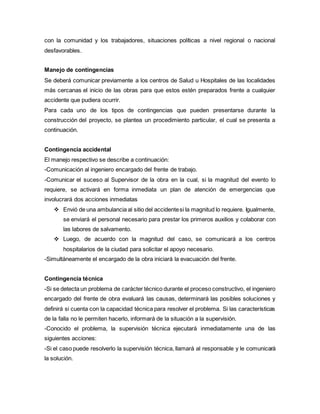 con la comunidad y los trabajadores, situaciones políticas a nivel regional o nacional
desfavorables.
Manejo de contingencias
Se deberá comunicar previamente a los centros de Salud u Hospitales de las localidades
más cercanas el inicio de las obras para que estos estén preparados frente a cualquier
accidente que pudiera ocurrir.
Para cada uno de los tipos de contingencias que pueden presentarse durante la
construcción del proyecto, se plantea un procedimiento particular, el cual se presenta a
continuación.
Contingencia accidental
El manejo respectivo se describe a continuación:
-Comunicación al ingeniero encargado del frente de trabajo.
-Comunicar el suceso al Supervisor de la obra en la cual, si la magnitud del evento lo
requiere, se activará en forma inmediata un plan de atención de emergencias que
involucrará dos acciones inmediatas
 Envió de una ambulancia al sitio del accidentesi la magnitud lo requiere. Igualmente,
se enviará el personal necesario para prestar los primeros auxilios y colaborar con
las labores de salvamento.
 Luego, de acuerdo con la magnitud del caso, se comunicará a los centros
hospitalarios de la ciudad para solicitar el apoyo necesario.
-Simultáneamente el encargado de la obra iniciará la evacuación del frente.
Contingencia técnica
-Si se detecta un problema de carácter técnico durante el proceso constructivo, el ingeniero
encargado del frente de obra evaluará las causas, determinará las posibles soluciones y
definirá si cuenta con la capacidad técnica para resolver el problema. Si las características
de la falla no le permiten hacerlo, informará de la situación a la supervisión.
-Conocido el problema, la supervisión técnica ejecutará inmediatamente una de las
siguientes acciones:
-Si el caso puede resolverlo la supervisión técnica, llamará al responsable y le comunicará
la solución.
 