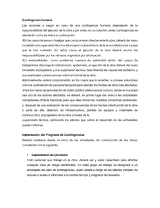 Contingencia humana
Las acciones a seguir en caso de una contingencia humana dependerán de la
responsabilidad del ejecutor de la obra y por ende, en su solución, estas contingencias se
atenderán como se indica a continuación:
-En los casos de paros o huelgas que comprometan directamente la obra, deberá dar aviso
inmediato a la supervisión técnica del proyecto sobre el inicio de la anormalidad y las causas
que la han motivado. En estos casos el ejecutor de la obra deberá asumir las
responsabilidades por los retrasos originados por tal situación.
-En eventualidades, como problemas masivos de salubridad dentro del cuerpo de
trabajadores del proyecto (intoxicación, epidemias), el ejecutor de la obra deberá dar aviso
inmediato al propietario y a la supervisión técnica, describiendo las causas del problema, y
sus eventuales consecuencias sobre el normal de la obra.
Adicionalmente estará comprometido, en los casos que lo ameriten, a proveer soluciones
como la contratación de personal temporal para atender los frentes de obra más afectados.
-Para los casos de perturbación de orden público (delincuencia común), donde el municipio
sea uno de los actores afectados, se deberá, en primer lugar dar aviso a las autoridades
competentes (Policía Nacional) para que ellas tomen las medidas correctivas pertinentes,
y, después de una evaluación de las consecuencias de los hechos (destrucción de la obra
o parte de ella, deterioro de infraestructura, pérdida de equipos y materiales de
construcción), al propietario de la obra a través de la
-supervisión técnica, estimando los efectos que sobre el desarrollo de las actividades
puedan inferirse.
Implantación del Programa de Contingencias
Deberá instalarse desde el inicio de las actividades de construcción de las obras,
cumpliendo con lo siguiente:
 Capacitación del personal
Todo personal que trabaje en la obra, deberá ser y estar capacitado para afrontar
cualquier caso de riesgo identificado. En cada grupo de trabajo se designará a un
encargado del plan de contingencias, quién estará a cargo de las labores iníciales de
rescate o auxilio e informará a la central del tipo y magnitud del desastre.
 