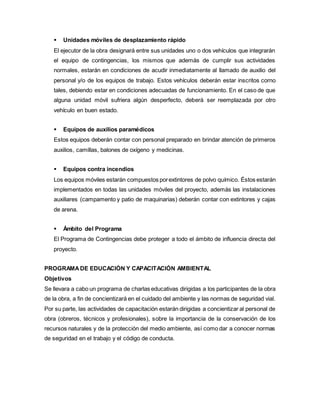  Unidades móviles de desplazamiento rápido
El ejecutor de la obra designará entre sus unidades uno o dos vehículos que integrarán
el equipo de contingencias, los mismos que además de cumplir sus actividades
normales, estarán en condiciones de acudir inmediatamente al llamado de auxilio del
personal y/o de los equipos de trabajo. Estos vehículos deberán estar inscritos corno
tales, debiendo estar en condiciones adecuadas de funcionamiento. En el caso de que
alguna unidad móvil sufriera algún desperfecto, deberá ser reemplazada por otro
vehículo en buen estado.
 Equipos de auxilios paramédicos
Estos equipos deberán contar con personal preparado en brindar atención de primeros
auxilios, camillas, balones de oxígeno y medicinas.
 Equipos contra incendios
Los equipos móviles estarán compuestos porextintores de polvo químico. Éstos estarán
implementados en todas las unidades móviles del proyecto, además las instalaciones
auxiliares (campamento y patio de maquinarias) deberán contar con extintores y cajas
de arena.
 Ámbito del Programa
El Programa de Contingencias debe proteger a todo el ámbito de influencia directa del
proyecto.
PROGRAMADE EDUCACIÓN Y CAPACITACIÓN AMBIENTAL
Objetivos
Se llevara a cabo un programa de charlas educativas dirigidas a los participantes de la obra
de la obra, a fin de concientizará en el cuidado del ambiente y las normas de seguridad vial.
Por su parte, las actividades de capacitación estarán dirigidas a concientizar al personal de
obra (obreros, técnicos y profesionales), sobre la importancia de la conservación de los
recursos naturales y de la protección del medio ambiente, así como dar a conocer normas
de seguridad en el trabajo y el código de conducta.
 