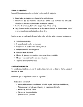 Educación Ambiental
Las actividades de educación ambiental, contemplarán lo siguiente:
 Las charlas se realizarán en el local del almacén de obra.
 Elaboración de los materiales educativos: folletos que permitan una adecuada
visualización y entendimiento de los temas a ser tratados.
 Empleo de ayudas audiovisuales (diapositivas, videos, otros).
 Seguimiento de las buenas prácticas de la población, a través de la interrelación social
y comunicación con los trabajadores de la obra.
Los temas que formarán parte de las charlas están referidos a dar a conocer temas como:
 Conceptos generales
 Evaluación de Impactos ambientales
 Descripción de los Impactos del proyecto vial
 Prevención contra el ruido y polvo
 Contaminación ambiental
 Manejo de residuos (domésticos, peligrosos, otros) y reciclaje.
 Manejo y protección de los recursos naturales.
 Aspectos de seguridad en obra
Capacitación Ambiental
Se brindó capacitación al personal de la obra. Adicionalmente se dictaron charlas a todo el
personal de obra:
Los temas que se exponieron fueron los siguientes:
 Protección ambiental
- Estándares de calidad ambientales (normas legales y técnicas relacionadas)
- Medidas de prevención y/o mitigación de impactos ambientales
- Manejo de residuos sólidos
- Manejo de efluentes líquidos
- Contaminación Ambiental
 