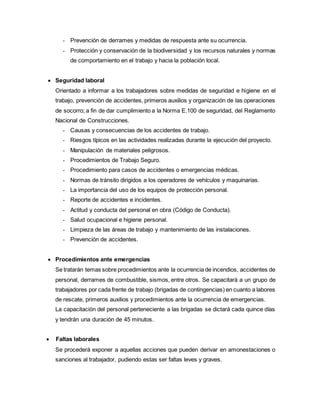 - Prevención de derrames y medidas de respuesta ante su ocurrencia.
- Protección y conservación de la biodiversidad y los recursos naturales y normas
de comportamiento en el trabajo y hacia la población local.
 Seguridad laboral
Orientado a informar a los trabajadores sobre medidas de seguridad e higiene en el
trabajo, prevención de accidentes, primeros auxilios y organización de las operaciones
de socorro; a fin de dar cumplimiento a la Norma E.100 de seguridad, del Reglamento
Nacional de Construcciones.
- Causas y consecuencias de los accidentes de trabajo.
- Riesgos típicos en las actividades realizadas durante la ejecución del proyecto.
- Manipulación de materiales peligrosos.
- Procedimientos de Trabajo Seguro.
- Procedimiento para casos de accidentes o emergencias médicas.
- Normas de tránsito dirigidos a los operadores de vehículos y maquinarias.
- La importancia del uso de los equipos de protección personal.
- Reporte de accidentes e incidentes.
- Actitud y conducta del personal en obra (Código de Conducta).
- Salud ocupacional e higiene personal.
- Limpieza de las áreas de trabajo y mantenimiento de las instalaciones.
- Prevención de accidentes.
 Procedimientos ante emergencias
Se tratarán temas sobre procedimientos ante la ocurrencia de incendios, accidentes de
personal, derrames de combustible, sismos, entre otros. Se capacitará a un grupo de
trabajadores por cada frente de trabajo (brigadas de contingencias) en cuanto a labores
de rescate, primeros auxilios y procedimientos ante la ocurrencia de emergencias.
La capacitación del personal perteneciente a las brigadas se dictará cada quince días
y tendrán una duración de 45 minutos.
 Faltas laborales
Se procederá exponer a aquellas acciones que pueden derivar en amonestaciones o
sanciones al trabajador, pudiendo estas ser faltas leves y graves.
 
