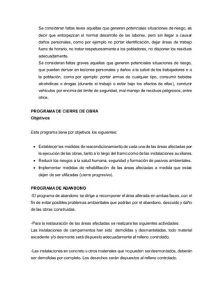 Se consideran faltas leves aquellas que generen potenciales situaciones de riesgo, es
decir que entorpezcan el normal desarrollo de las labores, pero sin llegar a causar
daños personales, como por ejemplo no portar identificación, dejar áreas de trabajo
fuera de horario, no tratar respetuosamente a los pobladores, no disponer los residuos
adecuadamente.
Se consideran faltas graves aquellas que generen potenciales situaciones de riesgo,
que puedan derivar en lesiones personales y daños a la salud de los trabajadores o a
la población, como por ejemplo: portar armas de cualquier tipo, consumir bebidas
alcohólicas o drogas (durante el trabajo o estar bajo los efectos de ellas), conducir
vehículos por encima del límite de seguridad, mal manejo de residuos peligrosos, entre
otros.
PROGRAMADE CIERRE DE OBRA
Objetivos
Este programa tiene por objetivos los siguientes:
 Establecer las medidas de reacondicionamiento de cada una de las áreas afectadas por
la ejecución de las obras, tanto a lo largo del tramo como de las instalaciones auxiliares.
 Reducir los riesgos a la salud humana, seguridad y formación de pasivos ambientales.
 Implementar medidas de rehabilitación de las áreas afectadas a medida que estas
dejen de ser utilizadas (cierre progresivo).
PROGRAMADE ABANDONO
-El programa de abandono se dirige a recomponer el área alterada en ambas fases, con el
fin de evitar posibles problemas ambientales que podrían por el abandono, descuido y daño
de las obras construidas.
-Para la restauración de las áreas afectadas se realizara las siguientes actividades:
Las instalaciones de campamentos han sido demolidas y desmanteladas, todo material
excedente y/o desmonte será dispuesto adecuadamente al relleno controlado.
-Las instalaciones en concreto u otros materiales que no pueden serdesmontados, deberán
ser demolidas por completo. Los desechos serán dispuestos al relleno controlado.
 
