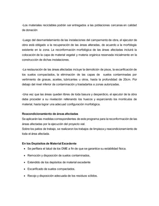 -Los materiales reciclables podrán ser entregados a las poblaciones cercanas en calidad
de donación
-Luego del desmantelamiento de las instalaciones del campamento de obra, el ejecutor de
obra está obligado a la recuperación de las áreas alteradas, de acuerdo a la morfología
existente en la zona. La reconformación morfológica de las áreas afectadas incluirá la
colocación de la capa de material vegetal y materia orgánica reservada inicialmente en la
construcción de dichas instalaciones.
-La restauración de las áreas afectadas incluye la demolición de pisos, la escarificación de
los suelos compactados, la eliminación de las capas de suelos contaminadas por
vertimiento de grasas, aceites, lubricantes u otros, hasta la profundidad de 20cm. Por
debajo del nivel inferior de contaminación y trasladarlos a zonas autorizadas.
-Una vez que las áreas queden libres de toda basura y desperdicio, el ejecutor de la obra
debe proceder a su nivelación rellenando los huecos y esparciendo los montículos de
material, hasta lograr una adecuad configuración morfológica.
Reacondicionamiento de áreas afectadas
Se aplicarán las medidas correspondientes de este programa para la reconformación de las
áreas afectadas por la ejecución del proyecto vial.
Sobre los patios de trabajo, se realizaron los trabajos de limpieza y reacondicionamiento de
toda el área afectada.
En los Depósitos de Material Excedente
 Se perfilara el talud de los DME a fin de que se garantice su estabilidad física.
 Remoción y disposición de suelos contaminados,
 Extendido de los depósitos de material excedente
 Escarificado de suelos compactados.
 Recojo y disposición adecuada de los residuos sólidos.
 