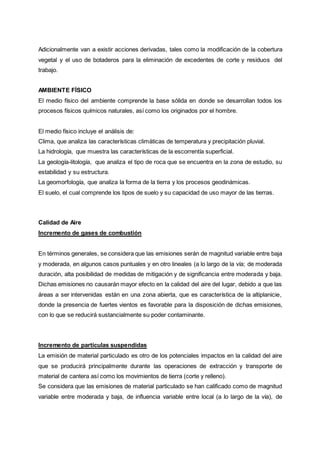 Adicionalmente van a existir acciones derivadas, tales como la modificación de la cobertura
vegetal y el uso de botaderos para la eliminación de excedentes de corte y residuos del
trabajo.
AMBIENTE FÍSICO
El medio físico del ambiente comprende la base sólida en donde se desarrollan todos los
procesos físicos químicos naturales, así como los originados por el hombre.
El medio físico incluye el análisis de:
Clima, que analiza las características climáticas de temperatura y precipitación pluvial.
La hidrología, que muestra las características de la escorrentía superficial.
La geología-litología, que analiza el tipo de roca que se encuentra en la zona de estudio, su
estabilidad y su estructura.
La geomorfología, que analiza la forma de la tierra y los procesos geodinámicas.
El suelo, el cual comprende los tipos de suelo y su capacidad de uso mayor de las tierras.
Calidad de Aire
Incremento de gases de combustión
En términos generales, se considera que las emisiones serán de magnitud variable entre baja
y moderada, en algunos casos puntuales y en otro lineales (a lo largo de la vía; de moderada
duración, alta posibilidad de medidas de mitigación y de significancia entre moderada y baja.
Dichas emisiones no causarán mayor efecto en la calidad del aire del lugar, debido a que las
áreas a ser intervenidas están en una zona abierta, que es característica de la altiplanicie,
donde la presencia de fuertes vientos es favorable para la disposición de dichas emisiones,
con lo que se reducirá sustancialmente su poder contaminante.
Incremento de partículas suspendidas
La emisión de material particulado es otro de los potenciales impactos en la calidad del aire
que se producirá principalmente durante las operaciones de extracción y transporte de
material de cantera así como los movimientos de tierra (corte y relleno).
Se considera que las emisiones de material particulado se han calificado como de magnitud
variable entre moderada y baja, de influencia variable entre local (a lo largo de la vía), de
 