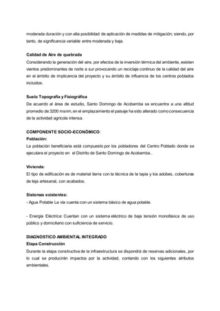 moderada duración y con alta posibilidad de aplicación de medidas de mitigación; siendo, por
tanto, de significancia variable entre moderada y baja.
Calidad de Aire de quebrada
Considerando la generación del aire, por efectos de la inversión térmica del ambiente, existen
vientos predominantes de norte a sur provocando un reciclaje continuo de la calidad del aire
en el ámbito de implicancia del proyecto y su ámbito de influencia de los centros poblados
incluidos.
Suelo Topografía y Fisiográfica
De acuerdo al área de estudio, Santo Domingo de Acobamba se encuentra a una altitud
promedio de 3200 msnm,en el emplazamiento el paisaje ha sido alterado comoconsecuencia
de la actividad agrícola intensa.
COMPONENTE SOCIO-ECONÓMICO:
Población:
La población beneficiaria está compuesto por los pobladores del Centro Poblado donde se
ejecutara el proyecto en el Distrito de Santo Domingo de Acobamba..
Vivienda:
El tipo de edificación es de material tierra con la técnica de la tapia y los adobes, coberturas
de teja artesanal, con acabados.
Sistemas existentes:
- Agua Potable La vía cuenta con un sistema básico de agua potable.
- Energía Eléctrica: Cuentan con un sistema eléctrico de baja tensión monofásica de uso
público y domiciliario con suficiencia de servicio.
DIAGNOSTICO AMBIENTAL INTEGRADO
Etapa Construcción
Durante la etapa constructiva de la infraestructura se dispondrá de reservas adicionales, por
lo cual se producirán impactos por la actividad, contando con los siguientes atributos
ambientales.
 