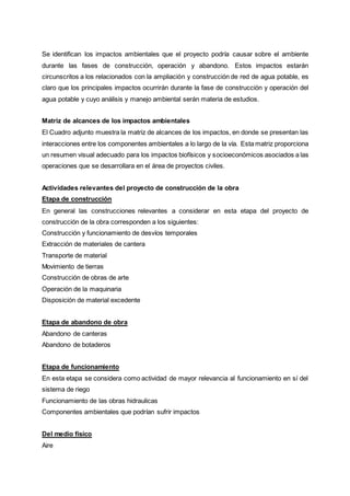 Se identifican los impactos ambientales que el proyecto podría causar sobre el ambiente
durante las fases de construcción, operación y abandono. Estos impactos estarán
circunscritos a los relacionados con la ampliación y construcción de red de agua potable, es
claro que los principales impactos ocurrirán durante la fase de construcción y operación del
agua potable y cuyo análisis y manejo ambiental serán materia de estudios.
Matriz de alcances de los impactos ambientales
El Cuadro adjunto muestra la matriz de alcances de los impactos, en donde se presentan las
interacciones entre los componentes ambientales a lo largo de la vía. Esta matriz proporciona
un resumen visual adecuado para los impactos biofísicos y socioeconómicos asociados a las
operaciones que se desarrollara en el área de proyectos civiles.
Actividades relevantes del proyecto de construcción de la obra
Etapa de construcción
En general las construcciones relevantes a considerar en esta etapa del proyecto de
construcción de la obra corresponden a los siguientes:
Construcción y funcionamiento de desvíos temporales
Extracción de materiales de cantera
Transporte de material
Movimiento de tierras
Construcción de obras de arte
Operación de la maquinaria
Disposición de material excedente
Etapa de abandono de obra
Abandono de canteras
Abandono de botaderos
Etapa de funcionamiento
En esta etapa se considera como actividad de mayor relevancia al funcionamiento en sí del
sistema de riego
Funcionamiento de las obras hidraulicas
Componentes ambientales que podrían sufrir impactos
Del medio físico
Aire
 