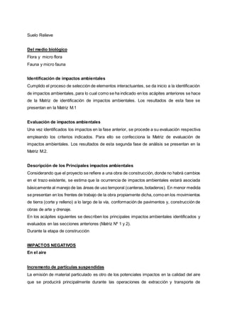 Suelo Relieve
Del medio biológico
Flora y micro flora
Fauna y micro fauna
Identificación de impactos ambientales
Cumplido el proceso de selección de elementos interactuantes, se da inicio a la identificación
de impactos ambientales, para lo cual como se ha indicado en los acápites anteriores se hace
de la Matriz de identificación de impactos ambientales. Los resultados de esta fase se
presentan en la Matriz M.1
Evaluación de impactos ambientales
Una vez identificados los impactos en la fase anterior, se procede a su evaluación respectiva
empleando los criterios indicados. Para ello se confecciona la Matriz de evaluación de
impactos ambientales. Los resultados de esta segunda fase de análisis se presentan en la
Matriz M.2.
Descripción de los Principales impactos ambientales
Considerando que el proyecto se refiere a una obra de construcción, donde no habrá cambios
en el trazo existente, se estima que la ocurrencia de impactos ambientales estará asociada
básicamente al manejo de las áreas de uso temporal (canteras,botaderos). En menor medida
se presentan en los frentes de trabajo de la obra propiamente dicha, como en los movimientos
de tierra (corte y relleno) a lo largo de la vía, conformación de pavimentos y, construcción de
obras de arte y drenaje.
En los acápites siguientes se describen los principales impactos ambientales identificados y
evaluados en las secciones anteriores (Matriz Nº 1 y 2).
Durante la etapa de construcción
IMPACTOS NEGATIVOS
En el aire
Incremento de partículas suspendidas
La emisión de material particulado es otro de los potenciales impactos en la calidad del aire
que se producirá principalmente durante las operaciones de extracción y transporte de
 
