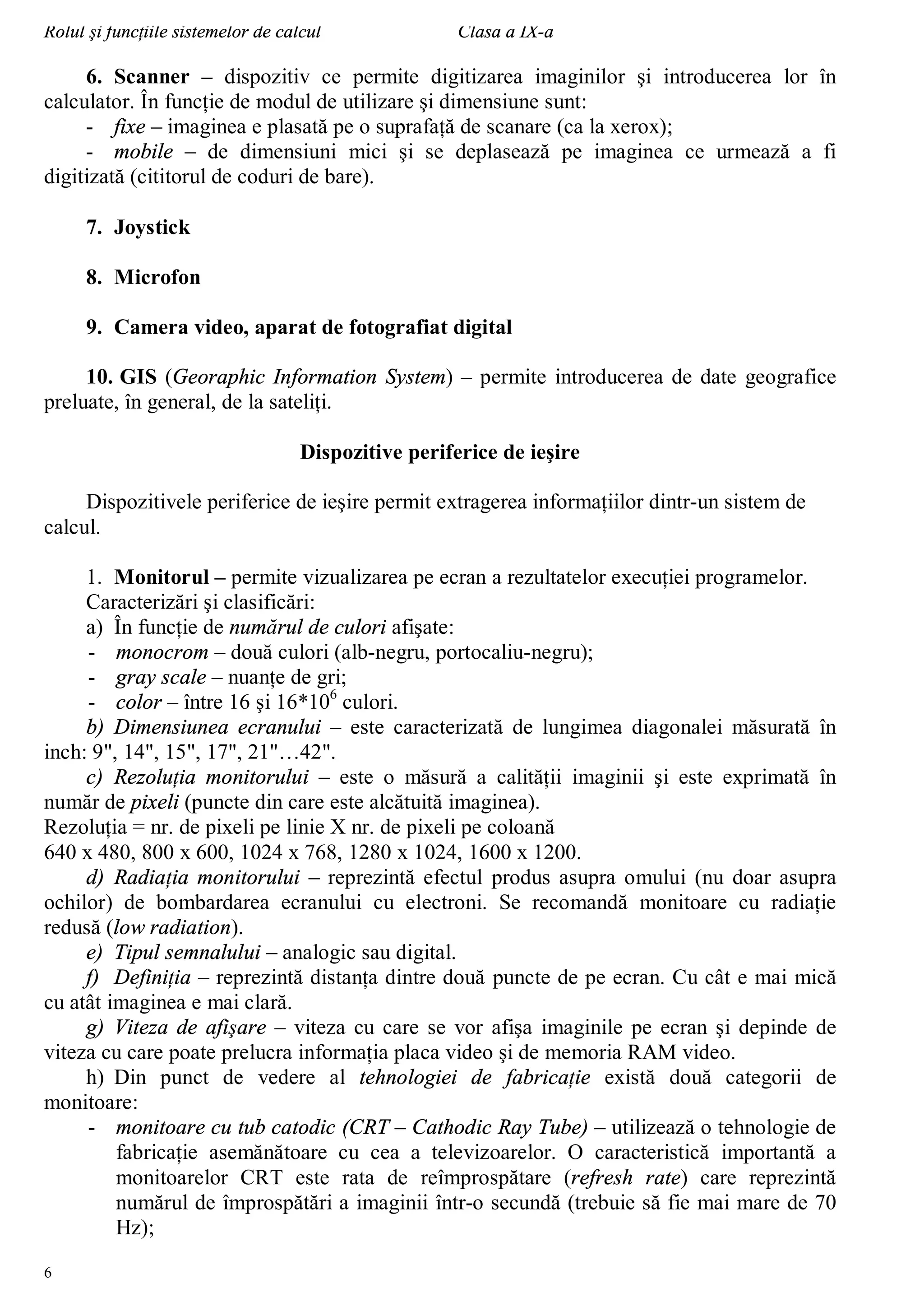 Rolul şi funcţiile sistemelor de calcul Clasa a IX-a
6
6. Scanner – dispozitiv ce permite digitizarea imaginilor şi introducerea lor în
calculator. În funcţie de modul de utilizare şi dimensiune sunt:
- fixe – imaginea e plasată pe o suprafaţă de scanare (ca la xerox);
- mobile – de dimensiuni mici şi se deplasează pe imaginea ce urmează a fi
digitizată (cititorul de coduri de bare).
7. Joystick
8. Microfon
9. Camera video, aparat de fotografiat digital
10. GIS (Georaphic Information System) – permite introducerea de date geografice
preluate, în general, de la sateliţi.
Dispozitive periferice de ieşire
Dispozitivele periferice de ieşire permit extragerea informaţiilor dintr-un sistem de
calcul.
1. Monitorul – permite vizualizarea pe ecran a rezultatelor execuţiei programelor.
Caracterizări şi clasificări:
a) În funcţie de numărul de culori afişate:
- monocrom – două culori (alb-negru, portocaliu-negru);
- gray scale – nuanţe de gri;
- color – între 16 şi 16*106
culori.
b) Dimensiunea ecranului – este caracterizată de lungimea diagonalei măsurată în
inch: 9", 14", 15", 17", 21"…42".
c) Rezoluţia monitorului – este o măsură a calităţii imaginii şi este exprimată în
număr de pixeli (puncte din care este alcătuită imaginea).
Rezoluţia = nr. de pixeli pe linie X nr. de pixeli pe coloană
640 x 480, 800 x 600, 1024 x 768, 1280 x 1024, 1600 x 1200.
d) Radiaţia monitorului – reprezintă efectul produs asupra omului (nu doar asupra
ochilor) de bombardarea ecranului cu electroni. Se recomandă monitoare cu radiaţie
redusă (low radiation).
e) Tipul semnalului – analogic sau digital.
f) Definiţia – reprezintă distanţa dintre două puncte de pe ecran. Cu cât e mai mică
cu atât imaginea e mai clară.
g) Viteza de afişare – viteza cu care se vor afişa imaginile pe ecran şi depinde de
viteza cu care poate prelucra informaţia placa video şi de memoria RAM video.
h) Din punct de vedere al tehnologiei de fabricaţie există două categorii de
monitoare:
- monitoare cu tub catodic (CRT – Cathodic Ray Tube) – utilizează o tehnologie de
fabricaţie asemănătoare cu cea a televizoarelor. O caracteristică importantă a
monitoarelor CRT este rata de reîmprospătare (refresh rate) care reprezintă
numărul de împrospătări a imaginii într-o secundă (trebuie să fie mai mare de 70
Hz);
 