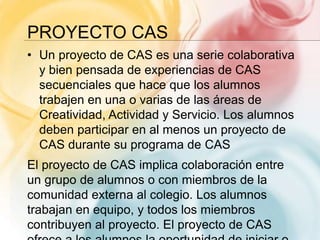 PROYECTO CAS
• Un proyecto de CAS es una serie colaborativa
y bien pensada de experiencias de CAS
secuenciales que hace que los alumnos
trabajen en una o varias de las áreas de
Creatividad, Actividad y Servicio. Los alumnos
deben participar en al menos un proyecto de
CAS durante su programa de CAS
El proyecto de CAS implica colaboración entre
un grupo de alumnos o con miembros de la
comunidad externa al colegio. Los alumnos
trabajan en equipo, y todos los miembros
contribuyen al proyecto. El proyecto de CAS
 