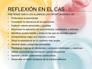 REFLEXIÓN EN EL CAS
PRETENDE DAR A LOS ALUMNOS LAS OPORTUNIDADES DE:
• Profundizar el aprendizaje
• Considerar la relevancia de la experiencia
• Explorar valores personales y grupales
• Reconocer la aplicación de conocimientos, habilidades y atributos
• Identificar puntos fuertes y áreas en las que se necesita mejorar
• Comprenderse mejor a sí mismos y a otros
• Situar la experiencia en un contexto más amplio
• Generar ideas y preguntas pertinentes
• Plantearse mejoras en decisiones y acciones individuales y colectivas
• Utilizar conocimientos previos en nuevas situaciones
• Generar y recibir comentarios constructivos
• Desarrollar el hábito constante de la práctica reflexiva
 