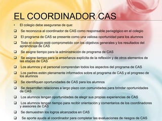 EL COORDINADOR CAS
• El colegio debe asegurarse de que:
 Se reconozca al coordinador de CAS como responsable pedagógico en el colegio
 El programa de CAS se presente como una valiosa oportunidad para los alumnos
 Todo el colegio esté comprometido con los objetivos generales y los resultados del
aprendizaje de CAS
 Se asigne tiempo para la administración de programa de CAS
 Se asigne tiempo para la enseñanza explícita de la reflexión y de otros elementos de
las etapas de CAS
 Los alumnos y el personal comprendan todos los aspectos del programa de CAS
 Los padres estén plenamente informados sobre el programa de CAS y el progreso de
los alumnos
 Se identifiquen oportunidades de CAS para los alumnos
 Se desarrollen relaciones a largo plazo con comunidades para brindar oportunidades
de CAS
 Los alumnos tengan oportunidades de elegir sus propias experiencias de CAS
 Los alumnos tengan tiempo para recibir orientación y comentarios de los coordinadores
y asesores de CAS
 Se demuestren los logros alcanzados en CAS
 Se aporte ayuda al coordinador para completar las evaluaciones de riesgos de CAS
 