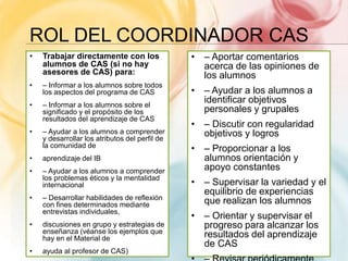 ROL DEL COORDINADOR CAS
• Trabajar directamente con los
alumnos de CAS (si no hay
asesores de CAS) para:
• – Informar a los alumnos sobre todos
los aspectos del programa de CAS
• – Informar a los alumnos sobre el
significado y el propósito de los
resultados del aprendizaje de CAS
• – Ayudar a los alumnos a comprender
y desarrollar los atributos del perfil de
la comunidad de
• aprendizaje del IB
• – Ayudar a los alumnos a comprender
los problemas éticos y la mentalidad
internacional
• – Desarrollar habilidades de reflexión
con fines determinados mediante
entrevistas individuales,
• discusiones en grupo y estrategias de
enseñanza (véanse los ejemplos que
hay en el Material de
• ayuda al profesor de CAS)
• – Aportar comentarios
acerca de las opiniones de
los alumnos
• – Ayudar a los alumnos a
identificar objetivos
personales y grupales
• – Discutir con regularidad
objetivos y logros
• – Proporcionar a los
alumnos orientación y
apoyo constantes
• – Supervisar la variedad y el
equilibrio de experiencias
que realizan los alumnos
• – Orientar y supervisar el
progreso para alcanzar los
resultados del aprendizaje
de CAS
 