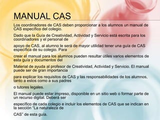 MANUAL CAS
Los coordinadores de CAS deben proporcionar a los alumnos un manual de
CAS específico del colegio.
Dado que la Guía de Creatividad, Actividad y Servicio está escrita para los
coordinadores y el personal de
apoyo de CAS, al alumno le será de mayor utilidad tener una guía de CAS
específica de su colegio. Para
crear el manual para los alumnos pueden resultar útiles varios elementos de
esta guía y documentos del
Material de ayuda al profesor de Creatividad, Actividad y Servicio. El manual
puede ser de gran importancia
para explicar los requisitos de CAS y las responsabilidades de los alumnos,
tanto a estos como a sus padres
o tutores legales.
El manual puede estar impreso, disponible en un sitio web o formar parte de
un recurso digital. Deberá ser
específico de cada colegio e incluir los elementos de CAS que se indican en
la sección “La naturaleza de
CAS” de esta guía.
 