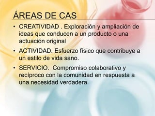 ÁREAS DE CAS
• CREATIVIDAD . Exploración y ampliación de
ideas que conducen a un producto o una
actuación original
• ACTIVIDAD. Esfuerzo físico que contribuye a
un estilo de vida sano.
• SERVICIO. Compromiso colaborativo y
recíproco con la comunidad en respuesta a
una necesidad verdadera.
 