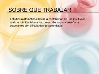 SOBRE QUE TRABAJAR
Estudios matemáticos: llevar la contabilidad de una institución,
realizar trámites tributarios, crear talleres para enseñar a
estudiantes con dificultades de aprendizaje.
 