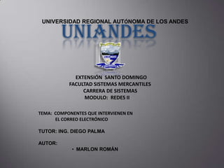 UNIVERSIDAD REGIONAL AUTÓNOMA DE LOS ANDES

UNIANDES
EXTENSIÓN SANTO DOMINGO
FACULTAD SISTEMAS MERCANTILES
CARRERA DE SISTEMAS
MODULO: REDES II

TEMA: COMPONENTES QUE INTERVIENEN EN
EL CORREO ELECTRÓNICO
TUTOR: ING. DIEGO PALMA
AUTOR:
• MARLON ROMÁN

 
