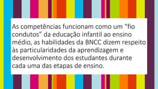 As competências funcionam como um “fio
condutos” da educação infantil ao ensino
médio, as habilidades da BNCC dizem respeito
às particularidades da aprendizagem e
desenvolvimento dos estudantes durante
cada uma das etapas de ensino.
 