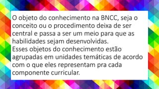O objeto do conhecimento na BNCC, seja o
conceito ou o procedimento deixa de ser
central e passa a ser um meio para que as
habilidades sejam desenvolvidas.
Esses objetos do conhecimento estão
agrupadas em unidades temáticas de acordo
com o que eles representam pra cada
componente curricular.
 