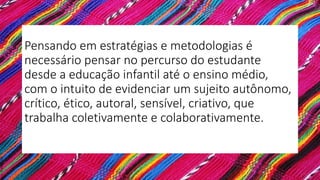 Pensando em estratégias e metodologias é
necessário pensar no percurso do estudante
desde a educação infantil até o ensino médio,
com o intuito de evidenciar um sujeito autônomo,
crítico, ético, autoral, sensível, criativo, que
trabalha coletivamente e colaborativamente.
 