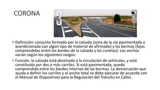 CORONA
• Definición: conjunto formado por la calzada (zona de la vía pavimentada o
acondicionada con algún tipo de material de afirmado) y las bermas (fajas
comprendidas entre los bordes de la calzada y las cunetas). Los anchos
varían según los siguientes rangos:
• Función: la calzada está destinada a la circulación de vehículos, y está
constituida por dos o más carriles. Si está pavimentada, queda
comprendida entre los bordes internos de las bermas. La demarcación que
ayuda a definir los carriles y el ancho total se debe ejecutar de acuerdo con
el Manual de Dispositivos para la Regulación del Tránsito en Calles.
 