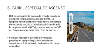 6. CARRIL ESPECIAL DE ASCENSO
• Definición: parte de la calzada creada cuando se
excede la longitud crítica de pendiente. La
longitud mínima debe corresponder a un tiempo
de recorrido de 20 s a la Velocidad Específica de
la tangente vertical (VTV), y no ser menor de 300
m. Como mínimo, debe tener 3 m de ancho.
• Función: facilitar el ascenso de vehículos
pesados en rampas largas con pendientes
superiores a 3 %, evitando la disminución de su
velocidad.
 