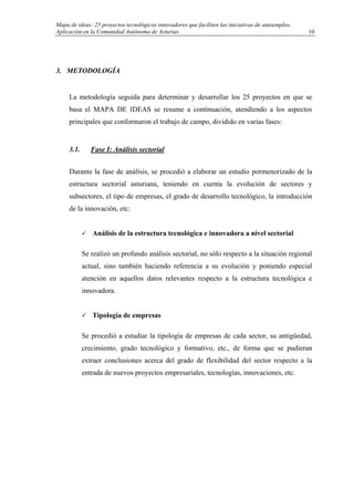 Mapa de ideas: 25 proyectos tecnológicos innovadores que faciliten las iniciativas de autoempleo.
Aplicación en la Comunidad Autónoma de Asturias
3. METODOLOGÍA
La metodología seguida para determinar y desarrollar los 25 proyectos en que se
basa el MAPA DE IDEAS se resume a continuación, atendiendo a los aspectos
principales que conformaron el trabajo de campo, dividido en varias fases:
3.1. Fase I: Análisis sectorial
Durante la fase de análisis, se procedió a elaborar un estudio pormenorizado de la
estructura sectorial asturiana, teniendo en cuenta la evolución de sectores y
subsectores, el tipo de empresas, el grado de desarrollo tecnológico, la introducción
de la innovación, etc:
Análisis de la estructura tecnológica e innovadora a nivel sectorial
Se realizó un profundo análisis sectorial, no sólo respecto a la situación regional
actual, sino también haciendo referencia a su evolución y poniendo especial
atención en aquellos datos relevantes respecto a la estructura tecnológica e
innovadora.
Tipología de empresas
Se procedió a estudiar la tipología de empresas de cada sector, su antigüedad,
crecimiento, grado tecnológico y formativo, etc., de forma que se pudieran
extraer conclusiones acerca del grado de flexibilidad del sector respecto a la
entrada de nuevos proyectos empresariales, tecnologías, innovaciones, etc.
10
 