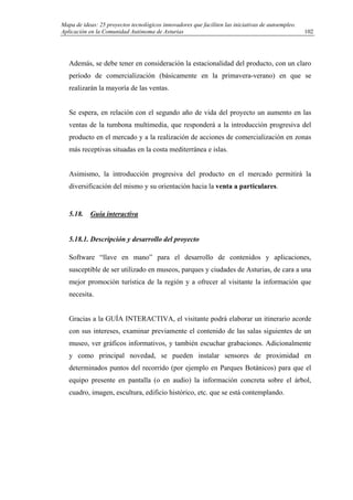 Mapa de ideas: 25 proyectos tecnológicos innovadores que faciliten las iniciativas de autoempleo.
Aplicación en la Comunidad Autónoma de Asturias
Además, se debe tener en consideración la estacionalidad del producto, con un claro
período de comercialización (básicamente en la primavera-verano) en que se
realizarán la mayoría de las ventas.
Se espera, en relación con el segundo año de vida del proyecto un aumento en las
ventas de la tumbona multimedia, que responderá a la introducción progresiva del
producto en el mercado y a la realización de acciones de comercialización en zonas
más receptivas situadas en la costa mediterránea e islas.
Asimismo, la introducción progresiva del producto en el mercado permitirá la
diversificación del mismo y su orientación hacia la venta a particulares.
5.18. Guía interactiva
5.18.1. Descripción y desarrollo del proyecto
Software “llave en mano” para el desarrollo de contenidos y aplicaciones,
susceptible de ser utilizado en museos, parques y ciudades de Asturias, de cara a una
mejor promoción turística de la región y a ofrecer al visitante la información que
necesita.
Gracias a la GUÍA INTERACTIVA, el visitante podrá elaborar un itinerario acorde
con sus intereses, examinar previamente el contenido de las salas siguientes de un
museo, ver gráficos informativos, y también escuchar grabaciones. Adicionalmente
y como principal novedad, se pueden instalar sensores de proximidad en
determinados puntos del recorrido (por ejemplo en Parques Botánicos) para que el
equipo presente en pantalla (o en audio) la información concreta sobre el árbol,
cuadro, imagen, escultura, edificio histórico, etc. que se está contemplando.
102
 