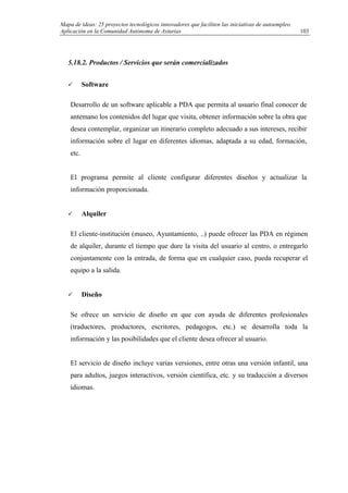 Mapa de ideas: 25 proyectos tecnológicos innovadores que faciliten las iniciativas de autoempleo.
Aplicación en la Comunidad Autónoma de Asturias
5.18.2. Productos / Servicios que serán comercializados
Software
Desarrollo de un software aplicable a PDA que permita al usuario final conocer de
antemano los contenidos del lugar que visita, obtener información sobre la obra que
desea contemplar, organizar un itinerario completo adecuado a sus intereses, recibir
información sobre el lugar en diferentes idiomas, adaptada a su edad, formación,
etc.
El programa permite al cliente configurar diferentes diseños y actualizar la
información proporcionada.
Alquiler
El cliente-institución (museo, Ayuntamiento, ..) puede ofrecer las PDA en régimen
de alquiler, durante el tiempo que dure la visita del usuario al centro, o entregarlo
conjuntamente con la entrada, de forma que en cualquier caso, pueda recuperar el
equipo a la salida.
Diseño
Se ofrece un servicio de diseño en que con ayuda de diferentes profesionales
(traductores, productores, escritores, pedagogos, etc.) se desarrolla toda la
información y las posibilidades que el cliente desea ofrecer al usuario.
El servicio de diseño incluye varias versiones, entre otras una versión infantil, una
para adultos, juegos interactivos, versión científica, etc. y su traducción a diversos
idiomas.
103
 