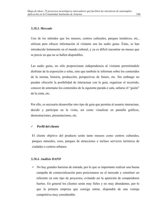 Mapa de ideas: 25 proyectos tecnológicos innovadores que faciliten las iniciativas de autoempleo.
Aplicación en la Comunidad Autónoma de Asturias
5.18.3. Mercado
Uno de los métodos que los museos, centros culturales, parques temáticos, etc.,
utilizan para ofrecer información al visitante son las audio guías. Éstas, se han
introducido lentamente en el mundo cultural, y ya es difícil encontrar un museo que
se precie en que no se hallen disponibles.
Las audio guías, no sólo proporcionan independencia al visitante permitiéndole
disfrutar de la exposición a solas, sino que también le informan sobre los contenidos
de la misma, historia, producción, perspectivas de futuro, etc. Sin embargo no
pueden ofrecerle la posibilidad de interactuar con la guía, organizar el recorrido,
conocer de antemano los contenidos de la siguiente parada o sala, saltarse el “guión”
de la cinta, etc.
Por ello, es necesario desarrollar otro tipo de guía que permita al usuario interactuar,
decidir y participar en la visita, así como visualizar en pantalla gráficos,
demostraciones, presentaciones, etc.
Perfil del cliente
El cliente objetivo del producto serán tanto museos como centros culturales,
parques naturales, zoos, parques de atracciones e incluso servicios turísticos de
ciudades o centros urbanos.
5.18.4. Análisis DAFO
No hay grandes barreras de entrada, por lo que es importante realizar una buena
campaña de comercialización para posicionarse en el mercado y constituir un
referente en este tipo de proyectos, evitando así la aparición de competidores
fuertes. En general los clientes serán muy fieles y no muy abundantes, por lo
que la primera empresa que consiga entrar, dispondrá de una ventaja
competitiva muy considerable.
104
 